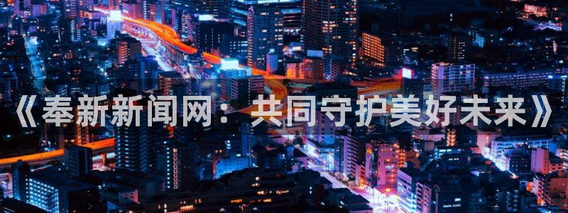 《奉新新闻网：共同守护美好未来》